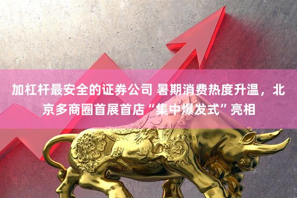 加杠杆最安全的证券公司 暑期消费热度升温，北京多商圈首展首店“集中爆发式”亮相