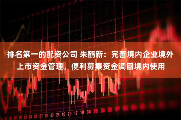 排名第一的配资公司 朱鹤新：完善境内企业境外上市资金管理，便利募集资金调回境内使用