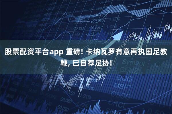 股票配资平台app 重磅! 卡纳瓦罗有意再执国足教鞭, 已自荐足协!