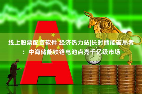 线上股票配资软件 经济热力站|长时储能破局者：中海储能铁铬电池点亮千亿级市场
