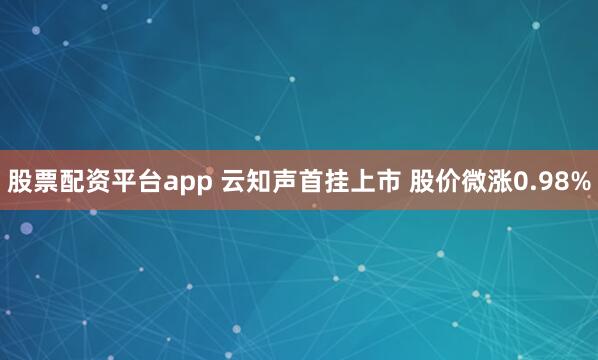 股票配资平台app 云知声首挂上市 股价微涨0.98%