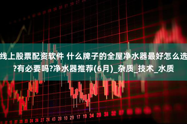 线上股票配资软件 什么牌子的全屋净水器最好怎么选?有必要吗?净水器推荐(6月)_杂质_技术_水质