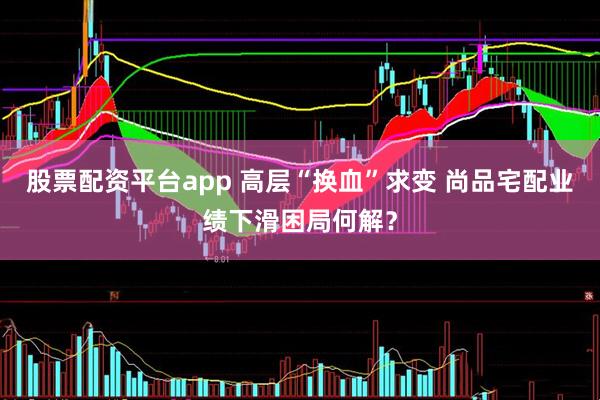 股票配资平台app 高层“换血”求变 尚品宅配业绩下滑困局何解？