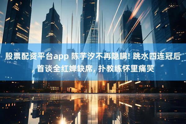 股票配资平台app 陈芋汐不再隐瞒! 跳水四连冠后, 首谈全红婵缺席, 扑教练怀里痛哭
