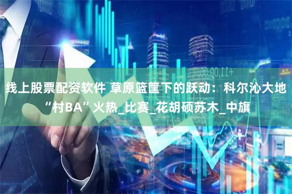 线上股票配资软件 草原篮筐下的跃动：科尔沁大地“村BA”火热_比赛_花胡硕苏木_中旗
