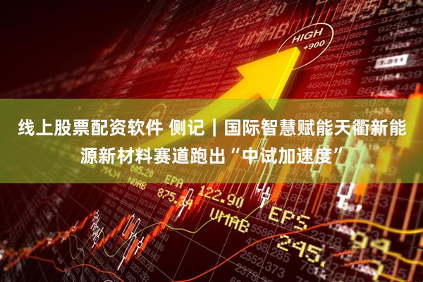 线上股票配资软件 侧记｜国际智慧赋能天衢新能源新材料赛道跑出“中试加速度”