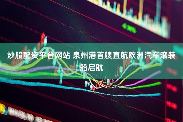 炒股配资平台网站 泉州港首艘直航欧洲汽车滚装船启航