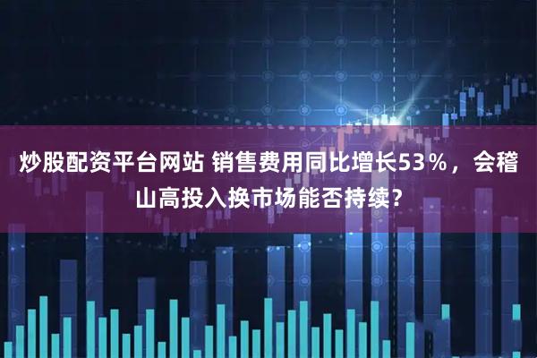 炒股配资平台网站 销售费用同比增长53％，会稽山高投入换市场能否持续？