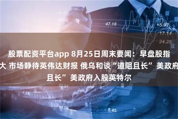 股票配资平台app 8月25日周末要闻:早盘股指期货变动不大 市场静待英伟达财报 俄乌和谈“道阻且长” 美政府入股英特尔