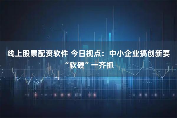 线上股票配资软件 今日视点:中小企业搞创新要“软硬”一齐抓