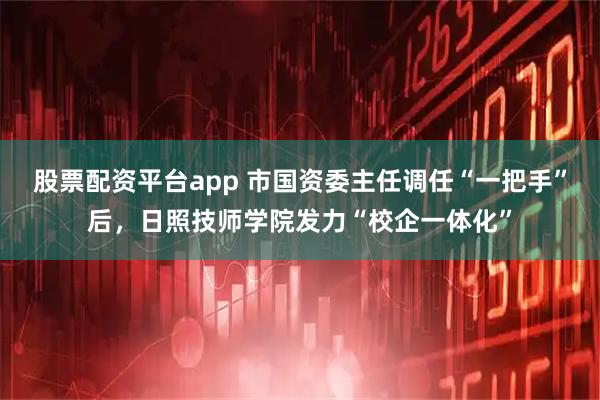 股票配资平台app 市国资委主任调任“一把手”后,日照技师学院发力“校企一体化”