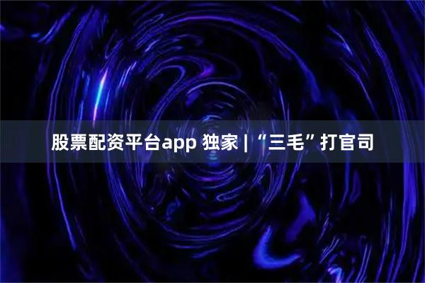 股票配资平台app 独家 | “三毛”打官司