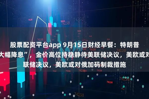 股票配资平台app 9月15日财经早餐:特朗普预计美联储将 “大幅降息”,金价高位持稳静待美联储决议,美欧或对俄加码制裁措施