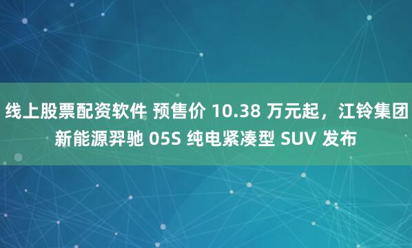 线上股票配资软件 预售价 10.38 万元起,江铃集团新能源羿驰 05S 纯电紧凑型 SUV 发布