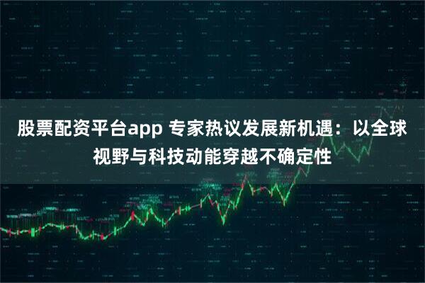 股票配资平台app 专家热议发展新机遇:以全球视野与科技动能穿越不确定性