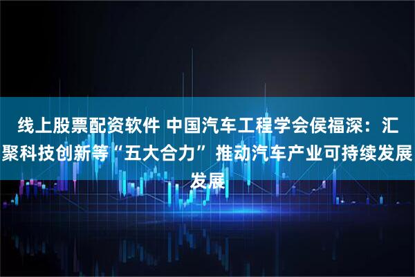 线上股票配资软件 中国汽车工程学会侯福深:汇聚科技创新等“五大合力” 推动汽车产业可持续发展