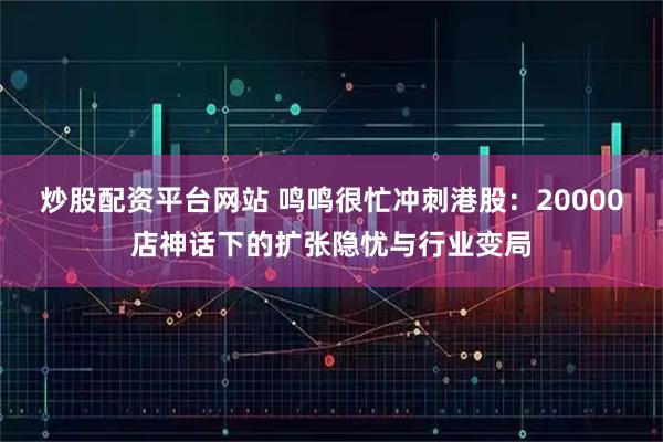 炒股配资平台网站 鸣鸣很忙冲刺港股：20000店神话下的扩张隐忧与行业变局