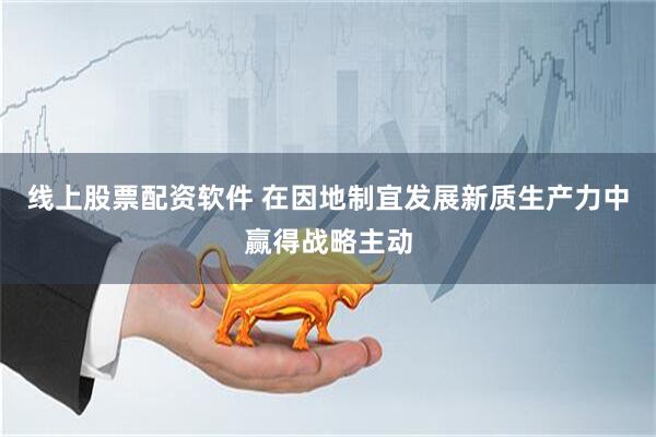 线上股票配资软件 在因地制宜发展新质生产力中赢得战略主动