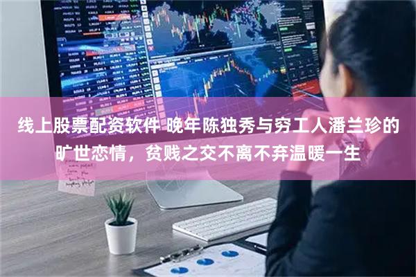 线上股票配资软件 晚年陈独秀与穷工人潘兰珍的旷世恋情，贫贱之交不离不弃温暖一生