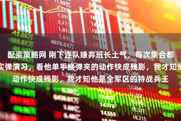 配资策略网 刚下连队嫌弃班长土气，每次集合都故意站远，直到那次实弹演习，看他单手换弹夹的动作快成残影，我才知他是全军区的特战兵王