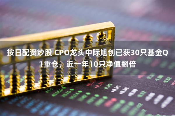 按日配资炒股 CPO龙头中际旭创已获30只基金Q1重仓，近一年10只净值翻倍